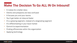 INBOUND15
• It makes for a better story
• Clients and prospects are less confused
• It focuses you and your teams
• You’ll get better at inbound faster
• It’s a growing segment, instead of a stagnating segment
• It’s differentiating in your local market
• Commit to experimentation
• Finding efficiencies within the organization
• Applying technology
Make The Decision To Go ALL IN On Inbound!
 
