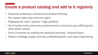 INBOUND15
• Inbound marketing is conducive to product thinking
• You repeat tasks over and over again
• Playbooks for each “product” align perfectly
• You’ll notice holes where you need services to round out your offering and
drive better results
• Drive innovation by adding new products/services…Inbound Sales
• Product catalogs support pricing, profitable growth, and value engineering
Create a product catalog and add to it regularly
 