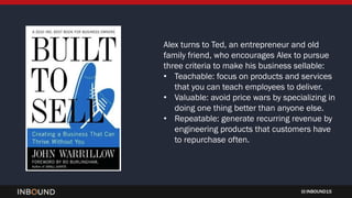 INBOUND15
Alex turns to Ted, an entrepreneur and old
family friend, who encourages Alex to pursue
three criteria to make his business sellable:
• Teachable: focus on products and services
that you can teach employees to deliver.
• Valuable: avoid price wars by specializing in
doing one thing better than anyone else.
• Repeatable: generate recurring revenue by
engineering products that customers have
to repurchase often.
 