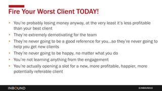 INBOUND15
• You’re probably losing money anyway, at the very least it’s less profitable
than your best client
• They’re extremely demotivating for the team
• They’re never going to be a good reference for you…so they’re never going to
help you get new clients
• They’re never going to be happy, no matter what you do
• You’re not learning anything from the engagement
• You’re actually opening a slot for a new, more profitable, happier, more
potentially referable client
Fire Your Worst Client TODAY!
 