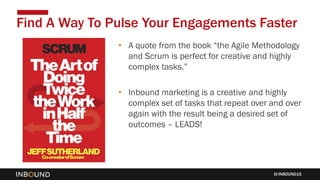 INBOUND15
• A quote from the book “the Agile Methodology
and Scrum is perfect for creative and highly
complex tasks.”
• Inbound marketing is a creative and highly
complex set of tasks that repeat over and over
again with the result being a desired set of
outcomes – LEADS!
Find A Way To Pulse Your Engagements Faster
 