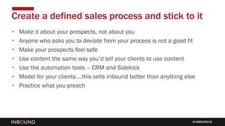 INBOUND15
• Make it about your prospects, not about you
• Anyone who asks you to deviate from your process is not a good fit
• Make your prospects feel safe
• Use content the same way you’d tell your clients to use content
• Use the automation tools – CRM and Sidekick
• Model for your clients….this sells inbound better than anything else
• Practice what you preach
Create a defined sales process and stick to it
 