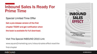 INBOUND15
Inbound Sales Is Ready For
Prime Time
http://www.square2marketing.com/inbound-sales-effect-read-the-first-chapter
Special Limited Time Offer
Get a pre-release version of the first
chapter TODAY and get notification when
the book is available for full download.
Visit This Special INBOUND 2015 Link
www.square2marketing.com/inbound-sales-effect-read-the-
first-chapter
 