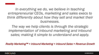 INBOUND15
In everything we do, we believe in teaching
entrepreneurial CEOs, marketing and sales execs to
think differently about how they sell and market their
businesses.
The way we help clients is through the strategic
implementation of inbound marketing and inbound
sales; making it simple to understand and apply.
Reality Marketing™ + Inbound Marketing + Inbound Sales = Revenue Growth
 