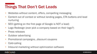 INBOUND15
• Websites without content, offers, compelling messaging
• Content out of context or without landing pages, CTA buttons and lead
nurturing
• SEO (getting on the first page of Google is NOT a lead)
• Logo Redesign (ever pick a company based on their logo?)
• Press releases
• Outdoor advertising
• Promotional campaigns…discount coupons
• Cold-calling
• Inbound marketing without optimization software
Things That Don’t Get Leads
 