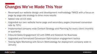 INBOUND15
• Revamped our website design and development methodology TWICE with a focus on
page by page site strategy to drive more results
• Added new UI/UX roles
• Upgraded our own website home page and secondary pages (improved conversion
rate by 72%)
• Implemented company wide Content Strategy and Planning for every client (monthly
or quarterly)
• Inbound Sales Engagement V2 with CRM and Sidekick for Business
• Upgraded and formalized Conversion Optimization engagement tactics
• Testing Agile Marketing with Scrum Methodology for deployment company wide in
January
Changes We’ve Made This Year
 