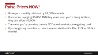 INBOUND15
• Raise your monthly retainers by $1,000 a month
• If someone is paying $5,000 AND they value what you’re doing for them,
they can afford $6,000
• The value you’re providing them is NOT equal to what you’re getting paid
• If you’re getting them leads, does it matter whether it’s $9k, $10k or $11k a
month?
Raise Prices NOW!
 