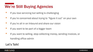 INBOUND15
• If you love servicing but selling is challenging
• If you’re concerned about trying to “figure it out” on your own
• If you’re all in on Inbound and share our vision
• If you want to be part of a bigger team
• If you want to selling. stop collecting money, sending invoices, or
handling office admin
Let’s Talk!
We’re Still Buying Agencies
 