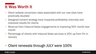 INBOUND15
• Client website conversion rates associated with our new sites have
practically doubled
• Designed content strategy have impacted profitability internally and
improved results for clients
• Revenue from Inbound Sales engagements is improving 50% month over
month
• Percentage of clients with Inbound Sales services is 20% up from 5% in
January
• Client renewals through JULY were 100%
It Was Worth It
 
