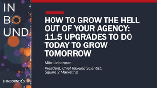 INBOUND15
HOW TO GROW THE HELL
OUT OF YOUR AGENCY:
11.5 UPGRADES TO DO
TODAY TO GROW
TOMORROW
Mike Lieberman
President, Chief Inbound Scientist,
Square 2 Marketing
 
