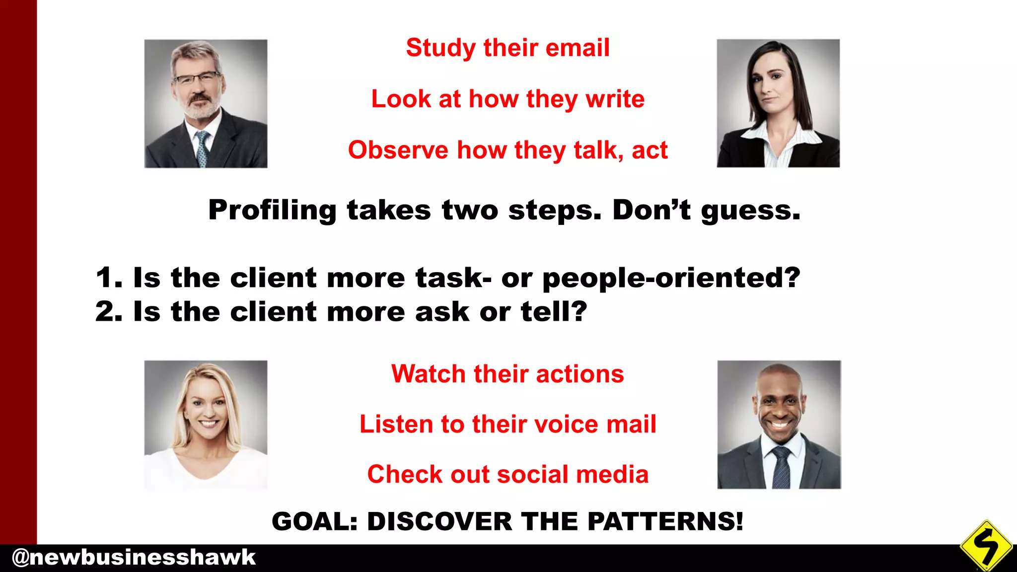 @newbusinesshawk
Profiling takes two steps. Don’t guess.
1. Is the client more task- or people-oriented?
2. Is the client more ask or tell?
Study their email
Look at how they write
Observe how they talk, act
Watch their actions
Listen to their voice mail
Check out social media
GOAL: DISCOVER THE PATTERNS!
 