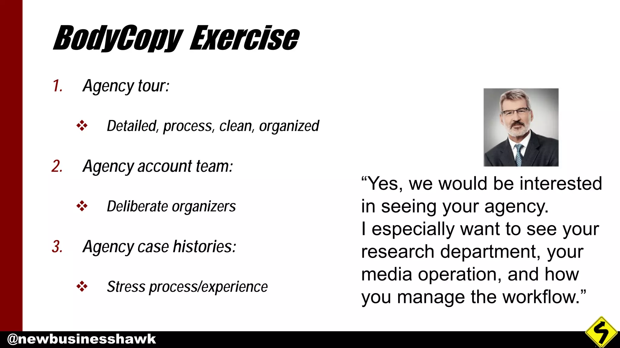 @newbusinesshawk
BodyCopy Exercise
1. Agency tour:
 Detailed, process, clean, organized
2. Agency account team:
 Deliberate organizers
3. Agency case histories:
 Stress process/experience
“Yes, we would be interested
in seeing your agency.
I especially want to see your
research department, your
media operation, and how
you manage the workflow.”
 