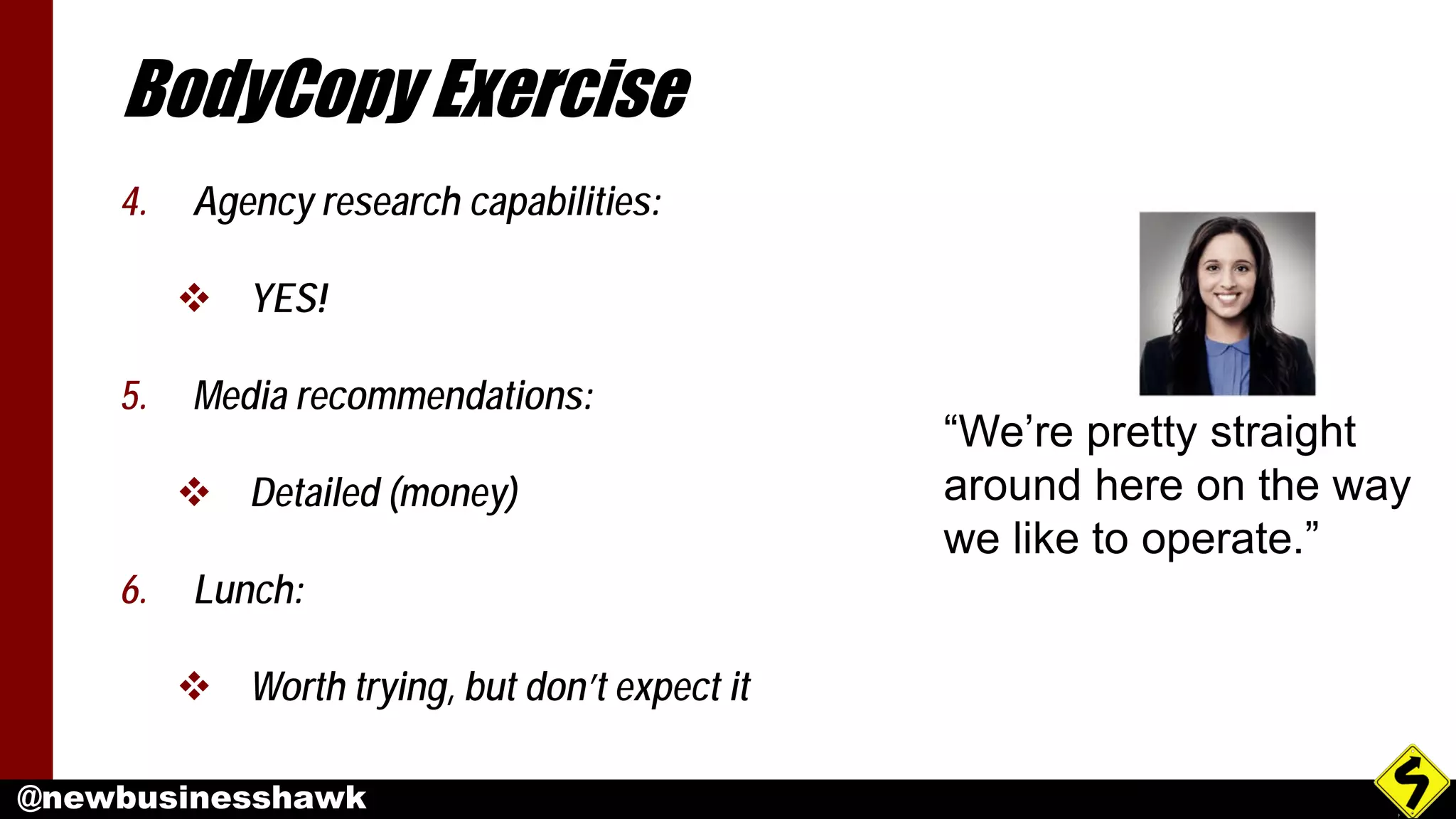 @newbusinesshawk
BodyCopy Exercise
4. Agency research capabilities:
 YES!
5. Media recommendations:
 Detailed (money)
6. Lunch:
 Worth trying, but don’t expect it
“We’re pretty straight
around here on the way
we like to operate.”
 