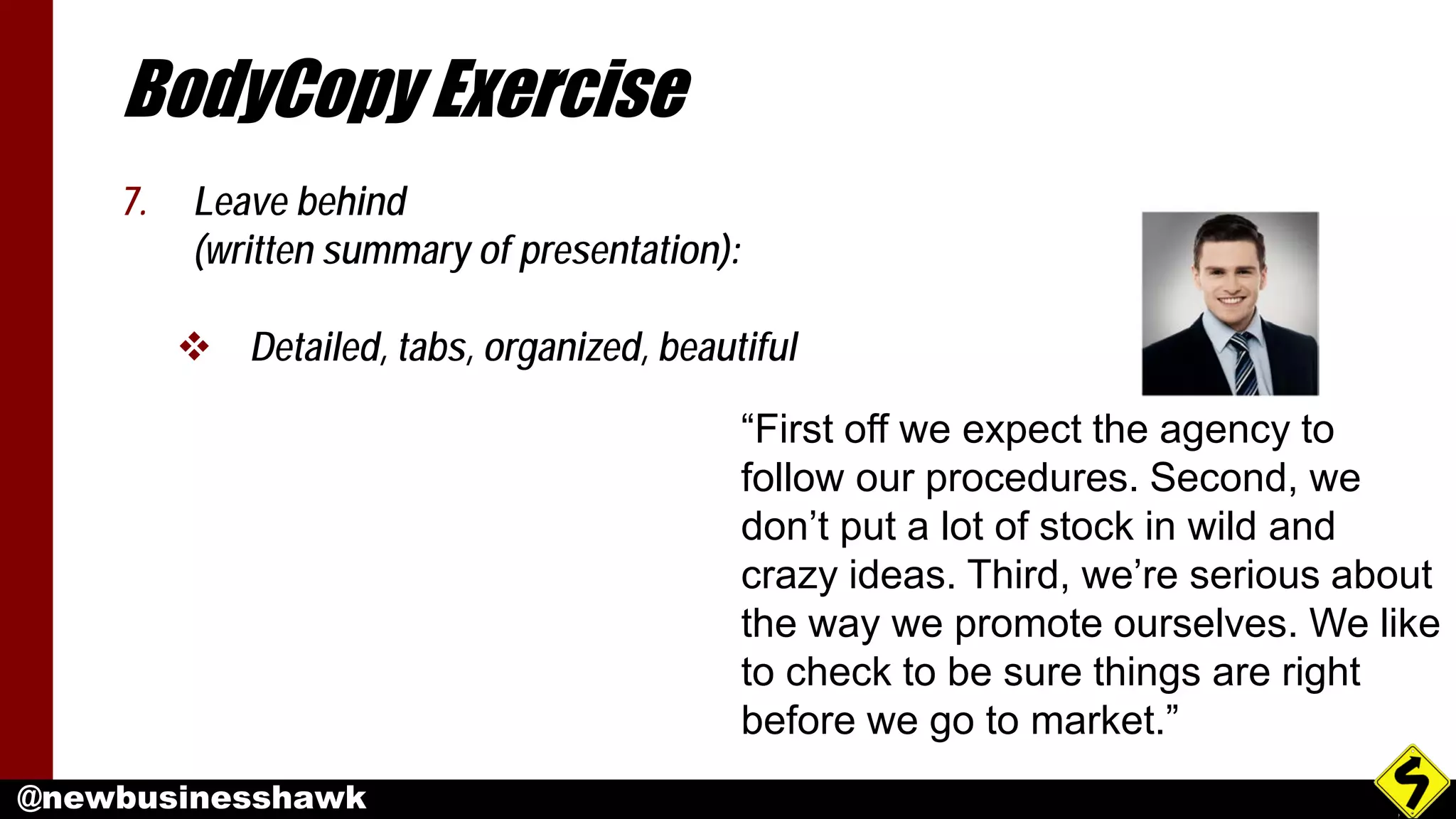 @newbusinesshawk
BodyCopy Exercise
7. Leave behind
(written summary of presentation):
 Detailed, tabs, organized, beautiful
“First off we expect the agency to
follow our procedures. Second, we
don’t put a lot of stock in wild and
crazy ideas. Third, we’re serious about
the way we promote ourselves. We like
to check to be sure things are right
before we go to market.”
 