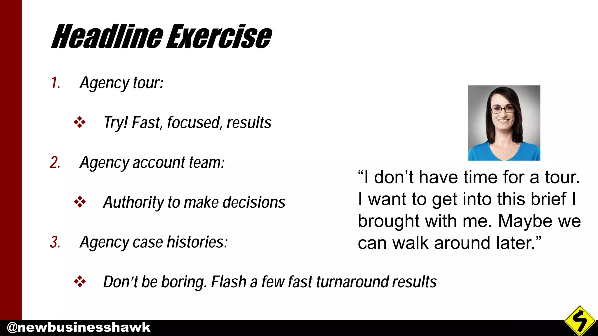 @newbusinesshawk
Headline Exercise
1. Agency tour:
 Try! Fast, focused, results
2. Agency account team:
 Authority to make decisions
3. Agency case histories:
 Don’t be boring. Flash a few fast turnaround results
“I don’t have time for a tour.
I want to get into this brief I
brought with me. Maybe we
can walk around later.”
 
