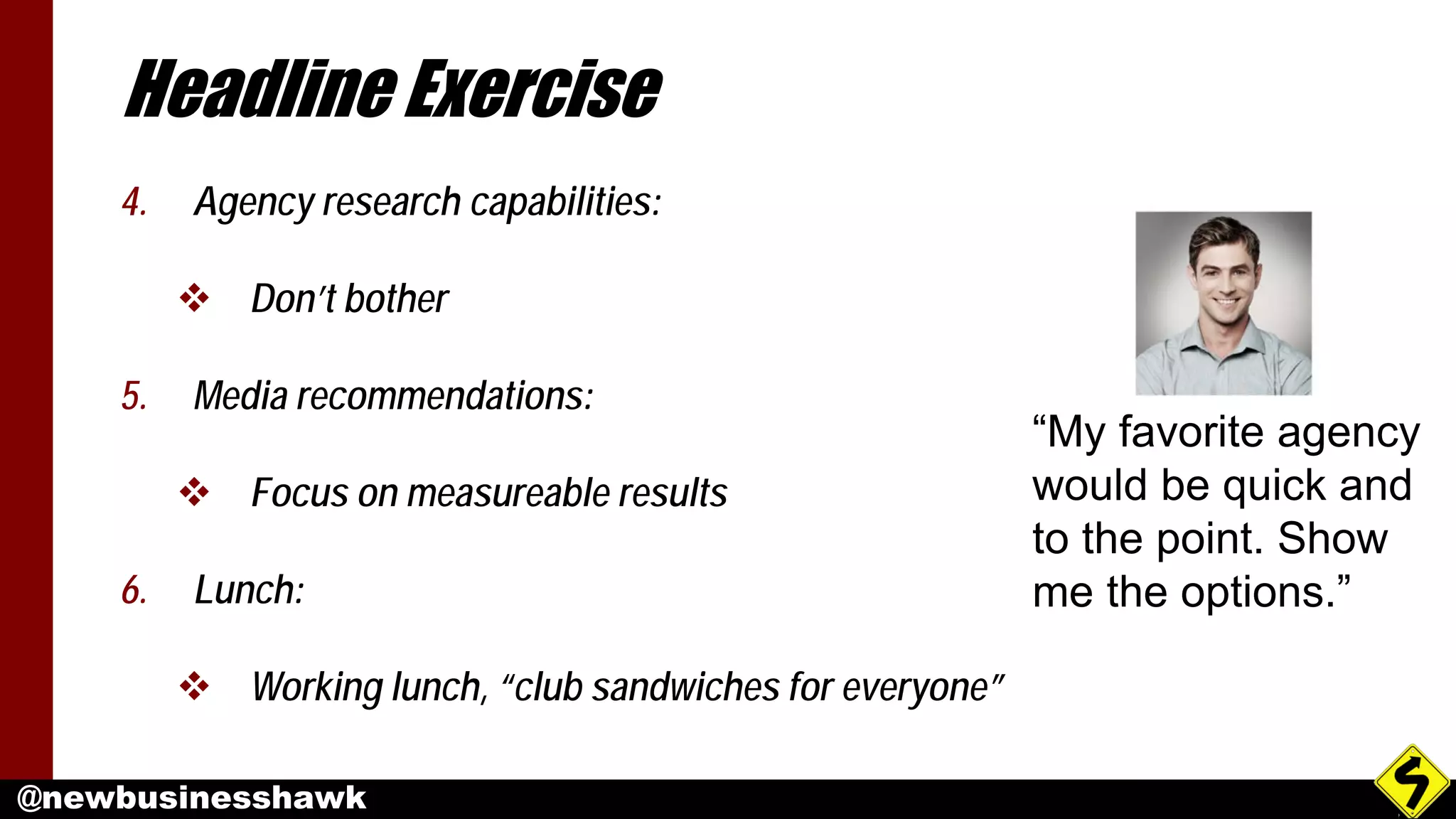 @newbusinesshawk
Headline Exercise
4. Agency research capabilities:
 Don’t bother
5. Media recommendations:
 Focus on measureable results
6. Lunch:
 Working lunch, “club sandwiches for everyone”
“My favorite agency
would be quick and
to the point. Show
me the options.”
 