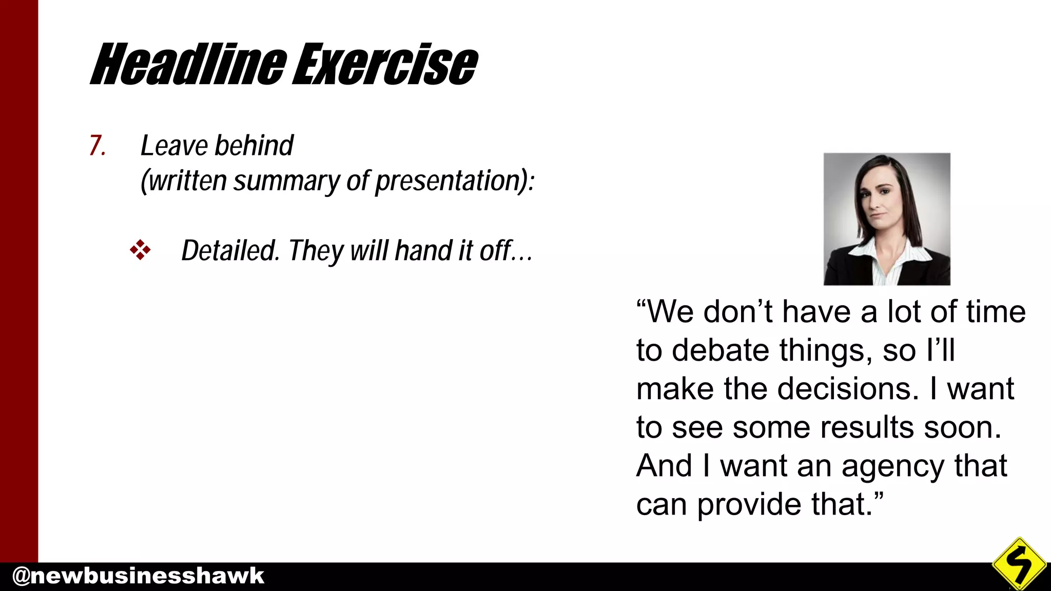 @newbusinesshawk
Headline Exercise
7. Leave behind
(written summary of presentation):
 Detailed. They will hand it off…
“We don’t have a lot of time
to debate things, so I’ll
make the decisions. I want
to see some results soon.
And I want an agency that
can provide that.”
 