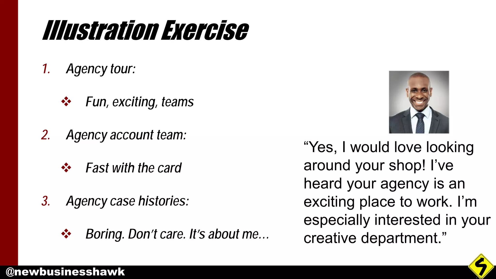 @newbusinesshawk
Illustration Exercise
1. Agency tour:
 Fun, exciting, teams
2. Agency account team:
 Fast with the card
3. Agency case histories:
 Boring. Don’t care. It’s about me…
“Yes, I would love looking
around your shop! I’ve
heard your agency is an
exciting place to work. I’m
especially interested in your
creative department.”
 