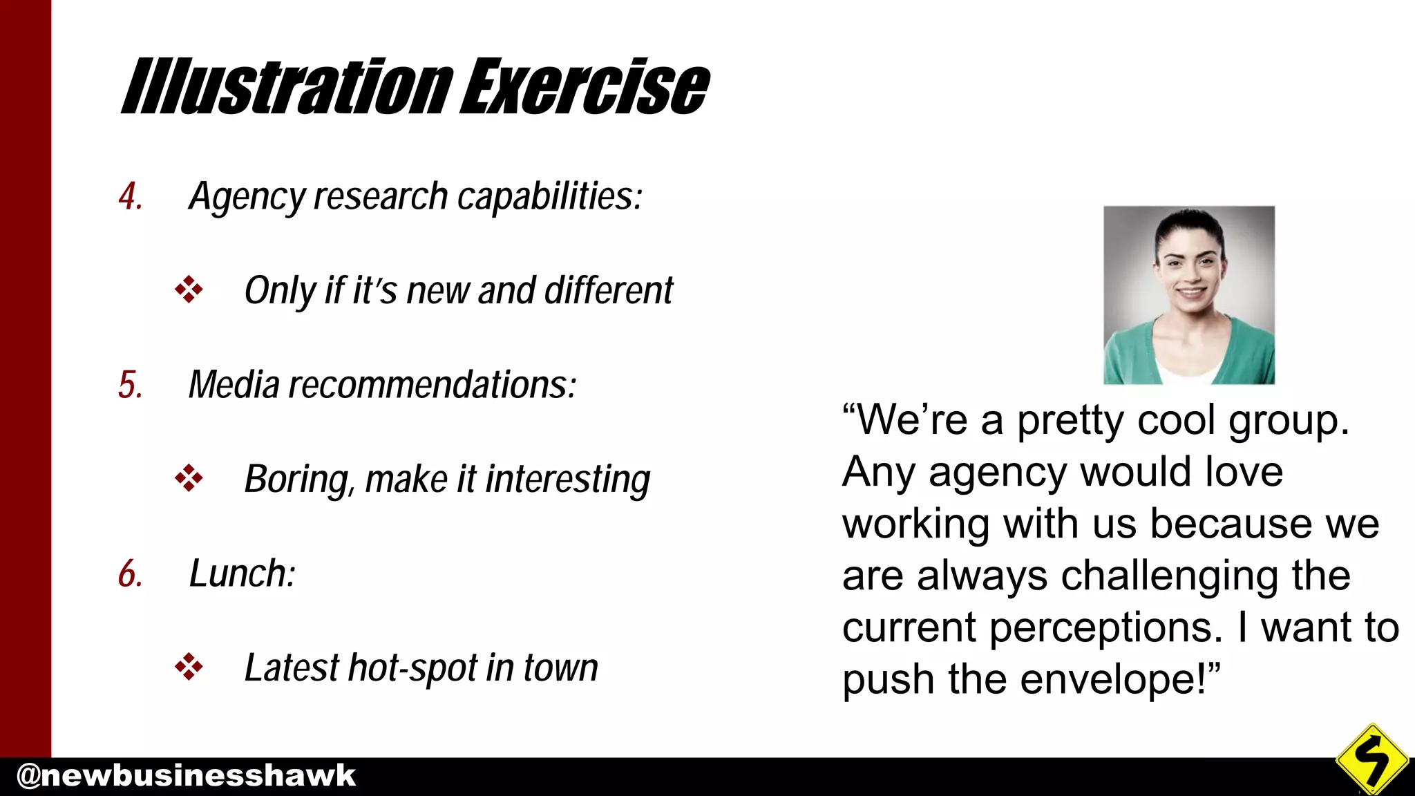 @newbusinesshawk
Illustration Exercise
4. Agency research capabilities:
 Only if it’s new and different
5. Media recommendations:
 Boring, make it interesting
6. Lunch:
 Latest hot-spot in town
“We’re a pretty cool group.
Any agency would love
working with us because we
are always challenging the
current perceptions. I want to
push the envelope!”
 