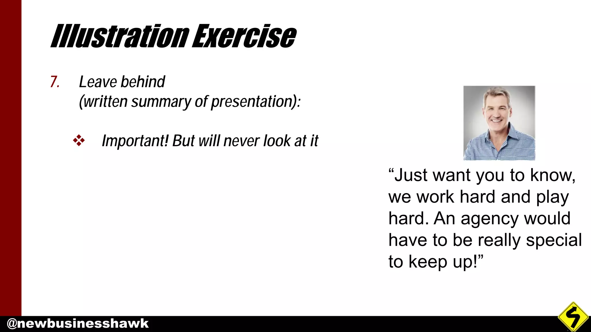 @newbusinesshawk
Illustration Exercise
7. Leave behind
(written summary of presentation):
 Important! But will never look at it
“Just want you to know,
we work hard and play
hard. An agency would
have to be really special
to keep up!”
 