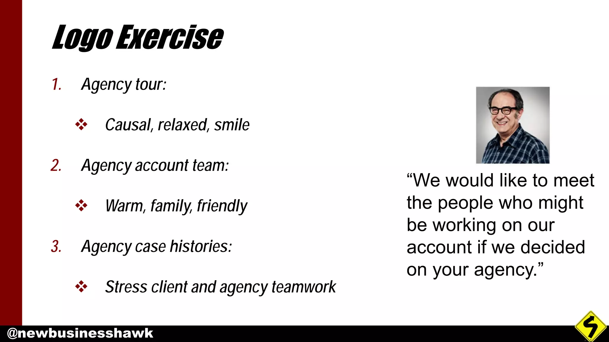 @newbusinesshawk
Logo Exercise
1. Agency tour:
 Causal, relaxed, smile
2. Agency account team:
 Warm, family, friendly
3. Agency case histories:
 Stress client and agency teamwork
“We would like to meet
the people who might
be working on our
account if we decided
on your agency.”
 