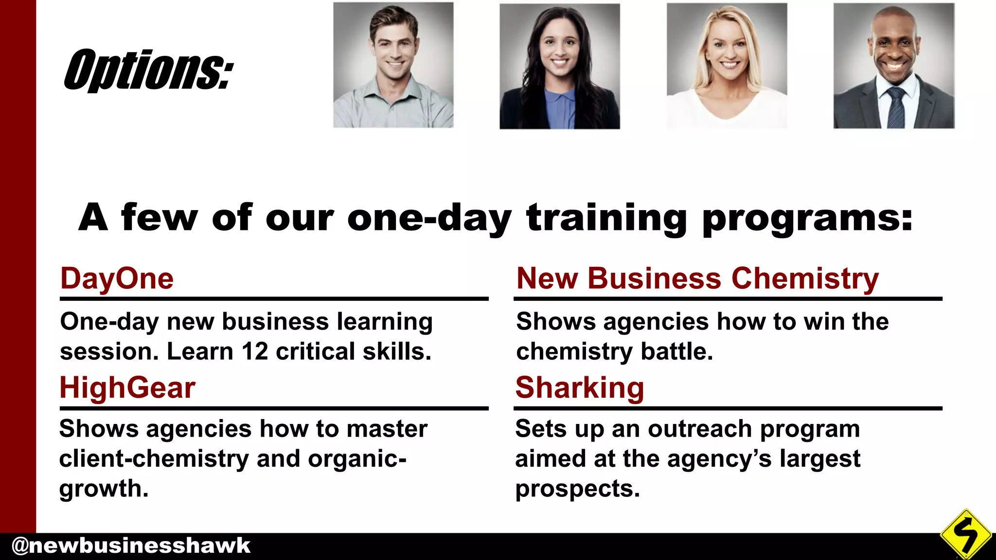 @newbusinesshawk
Options:
DayOne
One-day new business learning
session. Learn 12 critical skills.
New Business Chemistry
Shows agencies how to win the
chemistry battle.
HighGear
Shows agencies how to master
client-chemistry and organic-
growth.
Sharking
Sets up an outreach program
aimed at the agency’s largest
prospects.
A few of our one-day training programs:
 