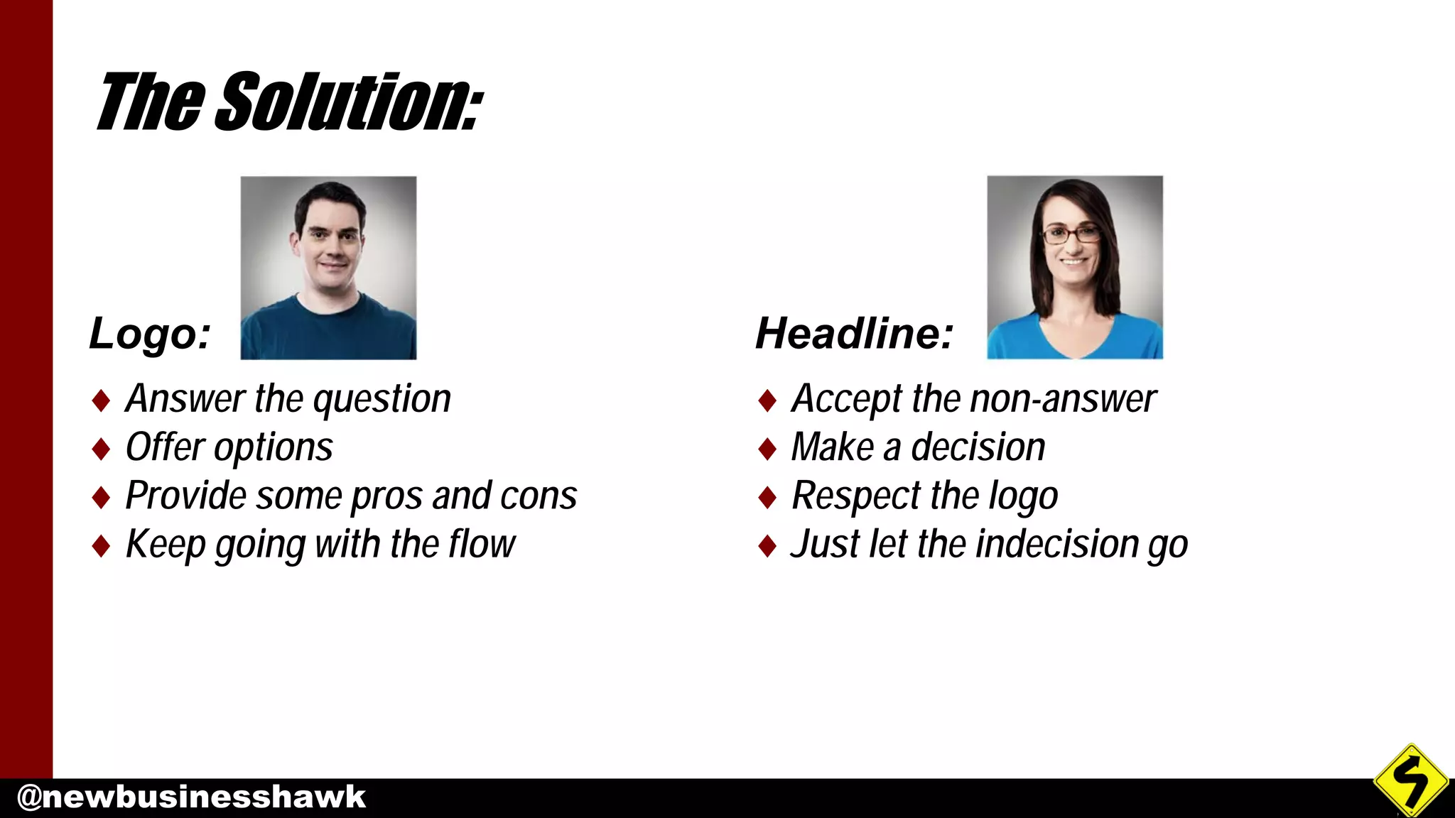 @newbusinesshawk
The Solution:
Logo:
♦ Answer the question
♦ Offer options
♦ Provide some pros and cons
♦ Keep going with the flow
Headline:
♦ Accept the non-answer
♦ Make a decision
♦ Respect the logo
♦ Just let the indecision go
 