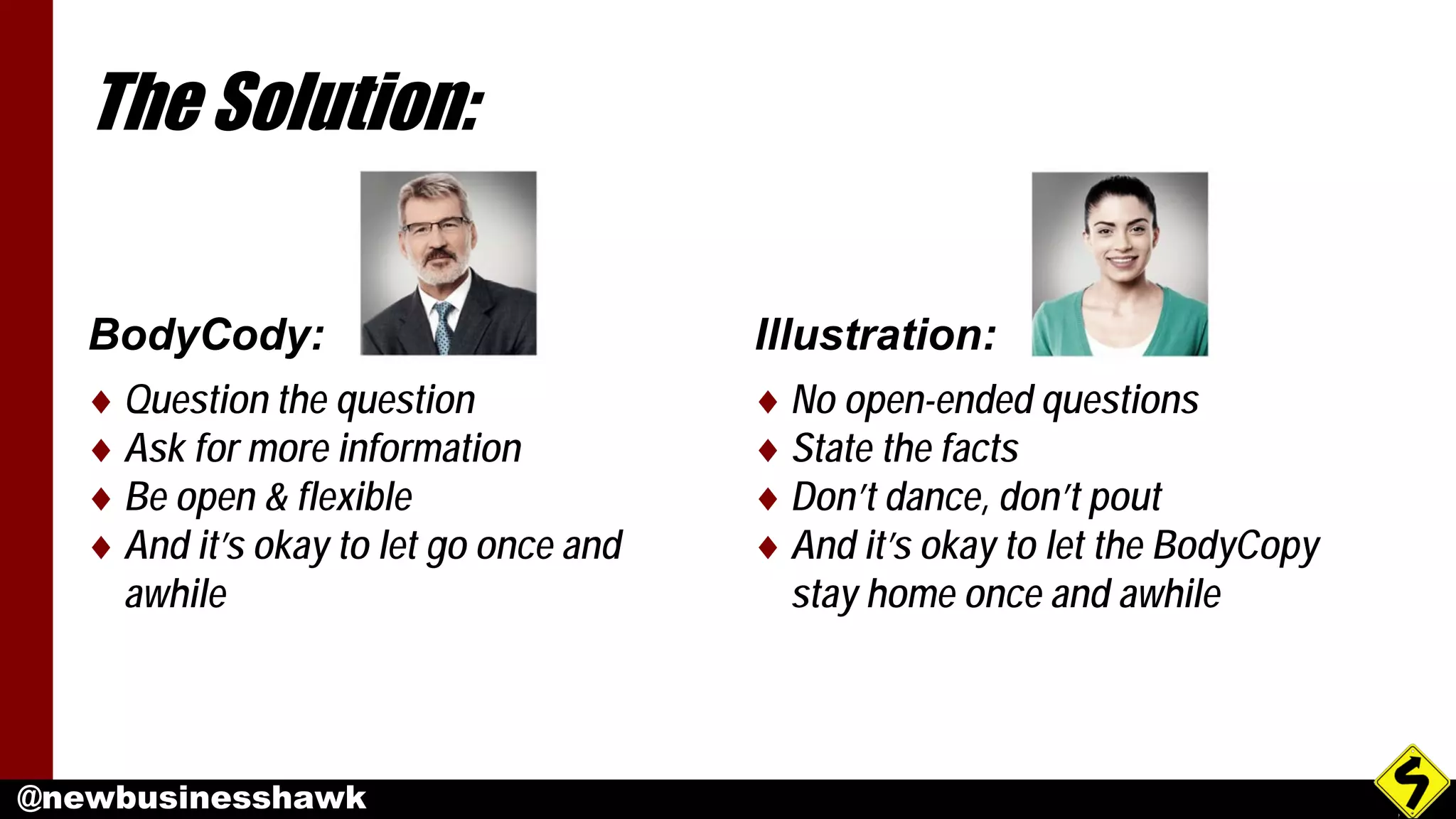 @newbusinesshawk
The Solution:
BodyCody:
♦ Question the question
♦ Ask for more information
♦ Be open & flexible
♦ And it’s okay to let go once and
awhile
Illustration:
♦ No open-ended questions
♦ State the facts
♦ Don’t dance, don’t pout
♦ And it’s okay to let the BodyCopy
stay home once and awhile
 