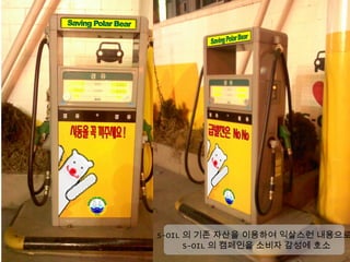 S-OIL 의 기존 자산을 이용하여 익살스런 내용으로
      S-OIL 의 캠페인을 소비자 감성에 호소
 