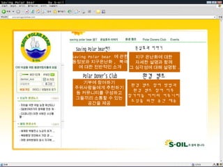 Saving Polar Bear   by S-oil




                                Saving Polar bear 에 관한   지구 온난화에 대한
                               활동정보와 지구온난화 , 북극곰 자세한 설명과 함께
                                   에 대한 전반적인 소개        그 심각성에 대해 설명함 .


                                   기부에 참여하기
                                                환경 캠프 참여 방법과
                                 주위사람들에게 추천하기
                                                 환경 캠프 참여 이후
                                 등 커뮤니티를 구성하고
                                               참가자들 끼리의 커뮤니티
                                 그들끼리 소통할 수 있는
                                                조성을 위한 공간 제공
                                    공간을 제공
 