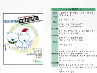 I 실행방안 I
 일시     일년에 두 번 시행 ,   동계 -1 월 중순 ,
       하계 -7 월 중순
 기간
       2박 3일 * 3차
 장소
       동계 - 원주 한화 오크밸리
       하계 - 설악 한화 워터피아
참가대상
       4 인 가족 단위 ( 가족 수 상관 없음 ) 로
       폴라 도너스 클럽 회원
신청방법
       폴라 도너스 클럽에서 신청
       사연 + 기부 포인트 1000P
 경비
       경비 일절 무료


     S-oil 주유소에 포스터 & 플랜카드 부착
홍보방안 폴라 도너스 클럽 홈페이지 기재
     주유소에서 한시적으로 포스터 찍힌 휴지 증
     정
     30 가구 (30 *4 = 120 명 )
모집인원
     환경의 중요성과 지구온난화 위기 인식
     자가적으로 할 수 있는 C02 발생감화 방법
     교육
     가족의 가치 중시
 