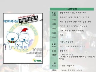I 세부일정 I
 1일     잠실역에서 소집 , 도시락 배포
12:00
        오크밸리 도착 , 짐 풀기 , 방 배정
14:00
        지구 온난화에 관한 과학 실험 강의
15:00
        아빠와 함께 준비하는 저녁식사
18:00
        가족 오락관 ( 레크리에이션 )
20:00
        취침
22:00

        기상 , 아침식사
2일
8:00    엄마아빠와 함께 눈썰매 타기

9:00    점심식사
19:00      가족 장기자랑
13:00
         ( 주제 : 지구온난화에 대처하는 우리들의
        자세 )

3일
8:00     기상   아침식사

10:00    북극곰 환경캠프 수료식
 