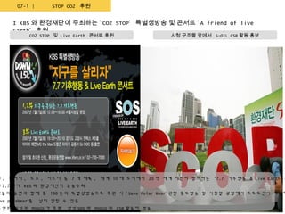 07-1 |       STOP CO2 후원
        환경콘서트 후원
      I KBS 와 환경재단이 주최하는 ‘ CO2 STOP’ 특별생방송 및 콘서트 ‘ A friend of live
      Earth’ 후원
            CO2 STOP 및 Live Earth 콘서트 후원              시청 구조물 앞에서 S-OIL CSR 활동 홍보




던 , 뉴저지 , 도쿄 , 시드니 등 7 개 대륙 , 세계 10 대 도시에서 20 억 세계 시민이 함께하는 '7.7 기후행동 & Live Earth 콘
년 7.7 일에 KBS 와 환경재단이 공동주최
타들의 공연과 함께 총 190 분의 특별생방송으로 후원 시 ‘ Save Polar Bear’ 관련 홍보방송 및 시청앞 광장에서 프로모션이 가능하
 ve polabear 를   널리 알릴 수 있음
6 년은 삼성과 POSCO 가 후원     삼성 SDS 와 POSCO 의 CSR 활동이 방송
 
