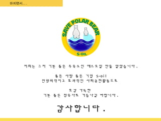마치면서… .




     저희는 그저 기분 좋은 주유소인 에스오일 만을 알았습니다 .

             좋은 사람 좋은 기업 S-oil
          전방위적이고 효과적인 사회공헌활동으로

                 호감 가득한
          기분 좋은 정유사로 거듭나길 바랍니다 .


              감사합니다 .
 