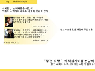 01 |    situation analysis


하지만 , 소비자들은 여전히
기름의 스키마에서 빠져 나오지 못하고 있다 .

          맨날 좋은 기름 , 좋은 기름 그러는데
          왜 그게 진짜 좋은 기름인지 모르겠다니까요
          그냥 우기는 것 같아요

                                김손정씨 , 회사원 ,37

          햇살 나눔 ? 윤리경영 ? 처음 들어보는데…                   광고가 모든 것을 해결해 주진 않음
          S-OIL 은 그냥 신나고 가벼운 느낌인데요
          그렇게 착한 일하는 곳인 줄 몰랐네요 .
          그냥 기름 파는 곳으로만 알았는데 ..
                                노아람씨 . 회사원 .26
< 자체 FGI 2008.1.12>




                                        ‘ 좋은 사람 ’의 핵심가치를 전달해 줄
                                                 광고 이외의 커뮤니케이션 수단이 필요하다
 