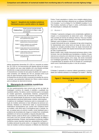 132 IBRACON Structures and Materials Journal • 2013 • vol. 6 • nº 1
Comparison and calibration of numerical models from monitoring data of a reinforced concrete highway bridge
Finitos. Foram estudados e criados cinco modelos elástico-linea-
res e um modelo não-linear utilizando-se os softwares SAP2000®
V14 (modelos 1 ao 4) e Midas Fx+ for DIANA® (modelos 5 e 6).
Tais modelos, ilustrados na Figura 3, serão, confrontados a título
de interpretação e validação dos resultados.
3.1	 Modelo 1
O Modelo 1 apresenta vantagens como simplicidade, agilidade na
criação e no processamento de dados bem como informações
mais sucintas em termos de esforços internos. Para sua modela-
gem, foram utilizados elementos de barra do tipo pórtico espacial,
retilíneos, para os pilares e o tabuleiro.
A seção transversal da ponte, composta de laje sobre longarinas,
foi representada como única barra ao longo de toda a ponte. A
respeito da variação prismática linear da seção transversal das
longarinas, foram criadas três seções transversais para represen-
tar toda a superestrutura.
Nesse modelo, toda a seção transversal permanece plana e inde-
formável, mas com liberdade para translações e rotações. A supe-
restrutura se comporta como elemento de viga e, neste sentido, as
transversinas entram apenas como carga, não sendo necessária
sua modelagem geométrica. Para a criação da seção transversal,
a superelevação do tabuleiro de 8% foi levada em consideração,
assim como a declividade da pista e o raio de curvatura.
3.2	 Modelo 2
O Modelo 2 apresenta os mesmos critérios geométricos e proprie-
dades dos materiais adotados na modelagem do modelo 1, diferindo
pilares apresentam dimensões 25 x 220 cm, enquanto as restan-
tes, 20 x 220 cm. As transversinas são ligadas apenas às longari-
nas, fazendo com que a laje trabalhe com uma direção principal,
transferindo a carga exclusivamente para as longarinas.
A mesoestrutura consiste de seis pares de pilares com seção cir-
cular constante, com diâmetro de 120 cm, travados entre si por
meio de vigas travessas (seção transversal 30 x 80 cm).
A infraestrutura da obra de arte é composta de tubulões de concre-
to armado, que apresentam diâmetro de 140cm e altura variável,
para se adequar ao desnível do terreno.
3.	 Hierarquia de modelos numéricos
Um dos questionamentos mais comuns que se tem ao tratar de
modelagem numérica diz respeito à exatidão e qualidade dos
resultados obtidos. Os dados a serem inseridos para a concepção
do modelo (geometria, propriedades materiais, carregamentos
e condições de contorno) são de extrema importância, a fim de
criar uma representação da estrutura na qual é possível obter seu
comportamento estrutural (deformadas, tensões, deformações).
A essência da modelagem hierárquica está na composição e so-
lução de modelos adicionais (e mais refinados) da estrutura con-
siderada. Atrelados ao refinamento estão os equacionamentos
matemáticos representativos que, quanto mais complexos forem
os modelos, mais difícil será a convergência para a solução. As-
sim, ao passar para um próximo modelo, novas hipóteses para o
problema são levantadas até chegar ao modelo final, considerado
satisfatório em termos de exatidão e resposta (Bucalem [5)].
Dessa maneira, pode-se afirmar que o problema físico em estudo é
uma ponte curva em concreto armado sob solicitação de tráfego e
cargas permanentes. Portanto, são levantados os possíveis modelos
numéricos a serem descritos neste item, apresentados na Figura 2.
A análise estrutural da ponte sobre o rio Jaguari foi realizada por
meio de modelos numéricos baseados no Método dos Elementos
Figura 2 – Sequência de modelos numéricos
hierárquicos para a ponte sobre o rio Jaguari
Figura 3 – Hierarquia de modelos numéricos
(1 ao 6)
 