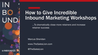 INBOUND15
How to Give Incredible
Inbound Marketing Workshops
Marcus Sheridan
www.TheSalesLion.com
@TheSalesLion
…To dramatically close more retainers and increase
retainer success
 