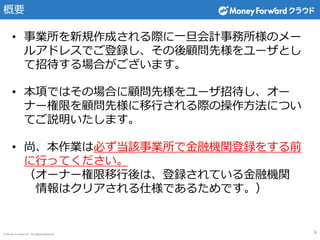© Money Forward Inc. All Rights Reserved
概要
6
• 事業所を新規作成される際に一旦会計事務所様のメー
ルアドレスでご登録し、その後顧問先様をユーザとし
て招待する場合がございます。
• 本項ではその場合に顧問先様をユーザ招待し、オー
ナー権限を顧問先様に移行される際の操作方法につい
てご説明いたします。
• 尚、本作業は必ず当該事業所で金融機関登録をする前
に行ってください。
（オーナー権限移行後は、登録されている金融機関
情報はクリアされる仕様であるためです。）
 