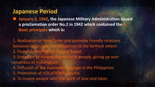 Japanese Period
 January 3, 1942, the Japanese Military Administration issued
a proclamation order No.2 in 1942 which contained the 6
Basic principles which is:
1. Realization of New Order and promote friendly relations
between Japan and the Philippines to the farthest extent.
2. Foster a new Filipino culture based.
3. Endeavor to elevate the moral of people, giving up over
emphasis of materialism.
4. Diffusion of the Japanese language in the Philippines.
5. Promotion of VOCATIONAL course.
6. To inspire people with the spirit of love and labor.
 