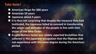 Take Note!
 American Reign for 300 years
 American 50 years
 Japanese about 4 years
 It is thus not surprising that despite the measure they had
Instituted, the Japanese failed to succeed in transforming
the values and attitudes of the people in line with their
vision of the New Order.
 A contributory factor was widely reported brutalities that
ushered in the Japanese occupation that the filipinos didt
not experience with the same degree during the American
period.
 