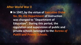 After World War ll
 In 1947, by the virtue of Executive Order
No. 94, the Department of Instruction
was changed to "Department of
Education". During this period, the
regulation and supervision of public and
private schools belonged to the Bureau of
Public and Private Schools.
 