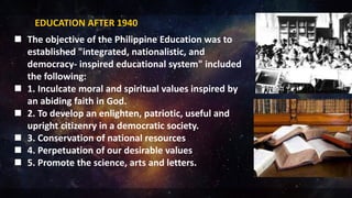 EDUCATION AFTER 1940
 The objective of the Philippine Education was to
established "integrated, nationalistic, and
democracy- inspired educational system" included
the following:
 1. Inculcate moral and spiritual values inspired by
an abiding faith in God.
 2. To develop an enlighten, patriotic, useful and
upright citizenry in a democratic society.
 3. Conservation of national resources
 4. Perpetuation of our desirable values
 5. Promote the science, arts and letters.
 