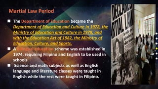 Martial Law Period
 The Department of Education became the
Department of Education and Culture in 1972, the
Ministry of Education and Culture in 1978, and
with the Education Act of 1982, the Ministry of
Education, Culture, and Sports.
 A bilingual education scheme was established in
1974, requiring Filipino and English to be used in
schools.
 Science and math subjects as well as English
language and literature classes were taught in
English while the rest were taught in Filipino.
 