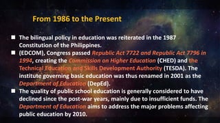  The bilingual policy in education was reiterated in the 1987
Constitution of the Philippines.
 (EDCOM), Congress passed Republic Act 7722 and Republic Act 7796 in
1994, creating the Commission on Higher Education (CHED) and the
Technical Education and Skills Development Authority (TESDA). The
institute governing basic education was thus renamed in 2001 as the
Department of Education (DepEd).
 The quality of public school education is generally considered to have
declined since the post-war years, mainly due to insufficient funds. The
Department of Education aims to address the major problems affecting
public education by 2010.
From 1986 to the Present
 