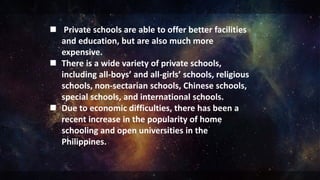  Private schools are able to offer better facilities
and education, but are also much more
expensive.
 There is a wide variety of private schools,
including all-boys’ and all-girls’ schools, religious
schools, non-sectarian schools, Chinese schools,
special schools, and international schools.
 Due to economic difficulties, there has been a
recent increase in the popularity of home
schooling and open universities in the
Philippines.
 