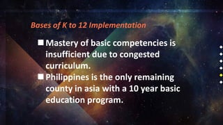 Bases of K to 12 Implementation
Mastery of basic competencies is
insufficient due to congested
curriculum.
Philippines is the only remaining
county in asia with a 10 year basic
education program.
 