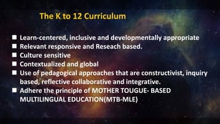 The K to 12 Curriculum
 Learn-centered, inclusive and developmentally appropriate
 Relevant responsive and Reseach based.
 Culture sensitive
 Contextualized and global
 Use of pedagogical approaches that are constructivist, inquiry
based, reflective collaborative and integrative.
 Adhere the principle of MOTHER TOUGUE- BASED
MULTILINGUAL EDUCATION(MTB-MLE)
 