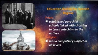 Education During the Spanish
Regime
Friars
 established parochial
schools linked with churches
to teach catechism to the
natives.
Religion
 was a compulsory subject at
all levels.
 
