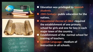  Education was privileged to Spanish
students.
 19th Century - public education for the
natives.
 Educational Decree of 1863 -required
the establishment of one primary
school for girls and one for boy in each
major town of the country.
 Establishment of the normal school for
training of teachers.
 Spanish Language - medium of
instruction in all schools.
 