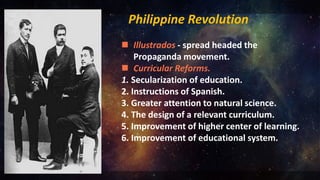 Philippine Revolution
 Illustrados - spread headed the
Propaganda movement.
 Curricular Reforms.
1. Secularization of education.
2. Instructions of Spanish.
3. Greater attention to natural science.
4. The design of a relevant curriculum.
5. Improvement of higher center of learning.
6. Improvement of educational system.
 